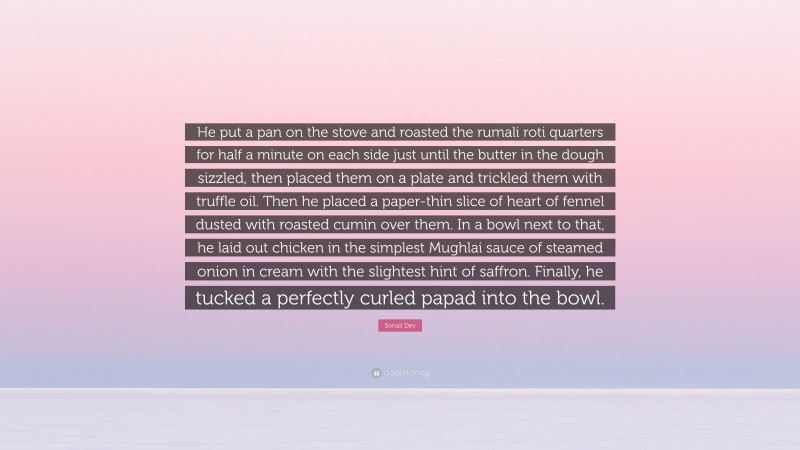 Sonali Dev Quote: “He put a pan on the stove and roasted the rumali roti quarters for half a minute on each side just until the butter in the dough sizzled, then placed them on a plate and trickled them with truffle oil. Then he placed a paper-thin slice of heart of fennel dusted with roasted cumin over them. In a bowl next to that, he laid out chicken in the simplest Mughlai sauce of steamed onion in cream with the slightest hint of saffron. Finally, he tucked a perfectly curled papad into the bowl.”