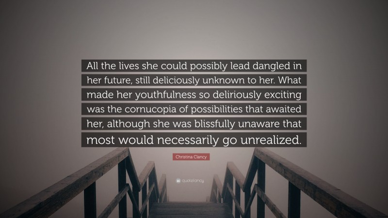 Christina Clancy Quote: “All the lives she could possibly lead dangled in her future, still deliciously unknown to her. What made her youthfulness so deliriously exciting was the cornucopia of possibilities that awaited her, although she was blissfully unaware that most would necessarily go unrealized.”