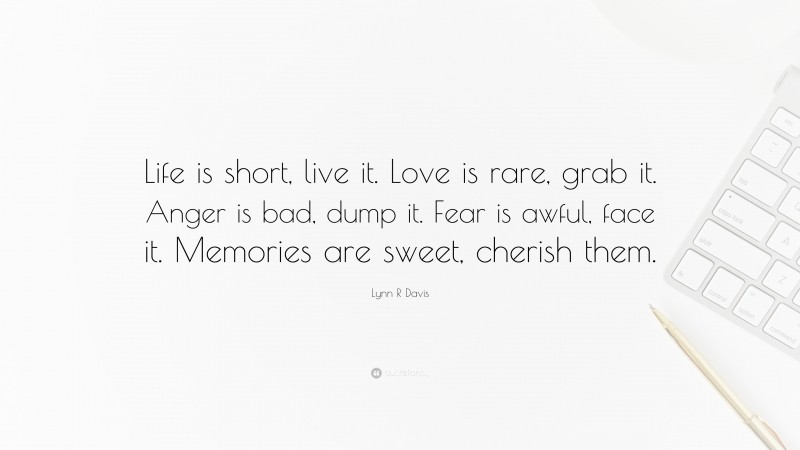 Lynn R Davis Quote: “Life is short, live it. Love is rare, grab it. Anger is bad, dump it. Fear is awful, face it. Memories are sweet, cherish them.”