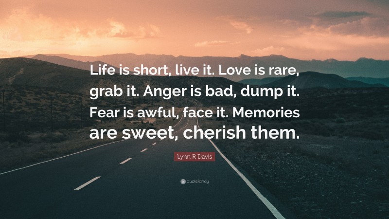 Lynn R Davis Quote: “Life is short, live it. Love is rare, grab it. Anger is bad, dump it. Fear is awful, face it. Memories are sweet, cherish them.”