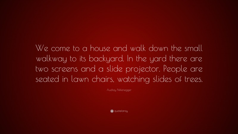 Audrey Niffenegger Quote: “We come to a house and walk down the small walkway to its backyard. In the yard there are two screens and a slide projector. People are seated in lawn chairs, watching slides of trees.”