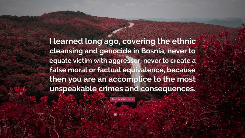 Michiko Kakutani Quote: “I learned long ago, covering the ethnic cleansing and genocide in Bosnia, never to equate victim with aggressor, never to create a false moral or factual equivalence, because then you are an accomplice to the most unspeakable crimes and consequences.”