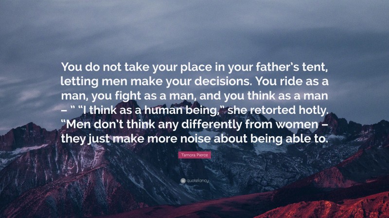 Tamora Pierce Quote: “You do not take your place in your father’s tent, letting men make your decisions. You ride as a man, you fight as a man, and you think as a man – ” “I think as a human being,” she retorted hotly. “Men don’t think any differently from women – they just make more noise about being able to.”