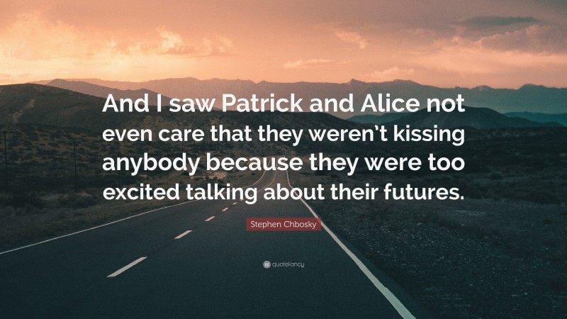 Stephen Chbosky Quote: “And I saw Patrick and Alice not even care that they weren’t kissing anybody because they were too excited talking about their futures.”