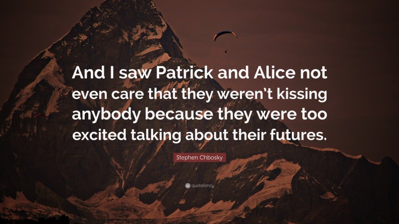Stephen Chbosky Quote: “And I saw Patrick and Alice not even care that they weren’t kissing anybody because they were too excited talking about their futures.”