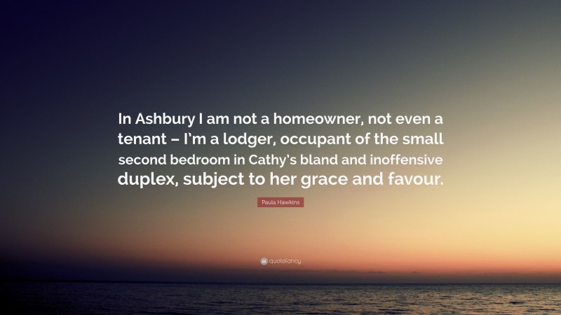 Paula Hawkins Quote: “In Ashbury I am not a homeowner, not even a tenant – I’m a lodger, occupant of the small second bedroom in Cathy’s bland and inoffensive duplex, subject to her grace and favour.”