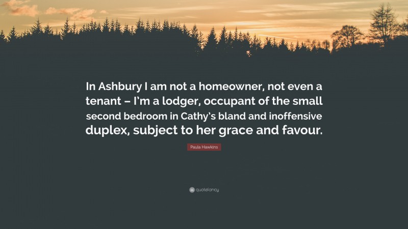 Paula Hawkins Quote: “In Ashbury I am not a homeowner, not even a tenant – I’m a lodger, occupant of the small second bedroom in Cathy’s bland and inoffensive duplex, subject to her grace and favour.”