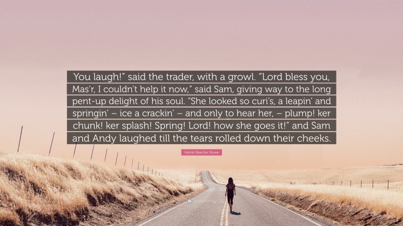 Harriet Beecher Stowe Quote: “You laugh!” said the trader, with a growl. “Lord bless you, Mas’r, I couldn’t help it now,” said Sam, giving way to the long pent-up delight of his soul. “She looked so curi’s, a leapin’ and springin’ – ice a crackin’ – and only to hear her, – plump! ker chunk! ker splash! Spring! Lord! how she goes it!” and Sam and Andy laughed till the tears rolled down their cheeks.”