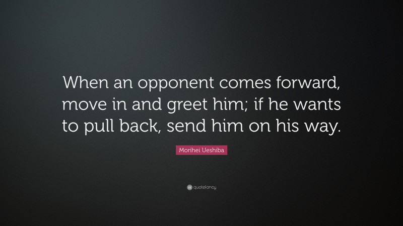 Morihei Ueshiba Quote: “When an opponent comes forward, move in and greet him; if he wants to pull back, send him on his way.”