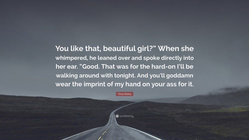 Tessa Bailey Quote: “You like that, beautiful girl?” When she whimpered, he leaned over and spoke directly into her ear. “Good. That was for the hard-on I’ll be walking around with tonight. And you’ll goddamn wear the imprint of my hand on your ass for it.”