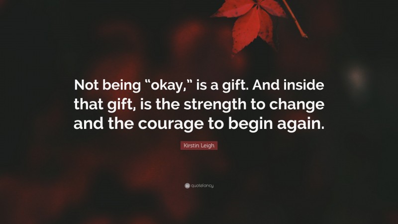 Kirstin Leigh Quote: “Not being “okay,” is a gift. And inside that gift, is the strength to change and the courage to begin again.”