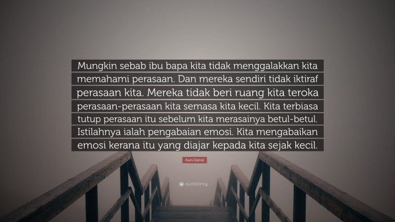 Auni Zainal Quote: “Mungkin sebab ibu bapa kita tidak menggalakkan kita memahami perasaan. Dan mereka sendiri tidak iktiraf perasaan kita. Mereka tidak beri ruang kita teroka perasaan-perasaan kita semasa kita kecil. Kita terbiasa tutup perasaan itu sebelum kita merasainya betul-betul. Istilahnya ialah pengabaian emosi. Kita mengabaikan emosi kerana itu yang diajar kepada kita sejak kecil.”