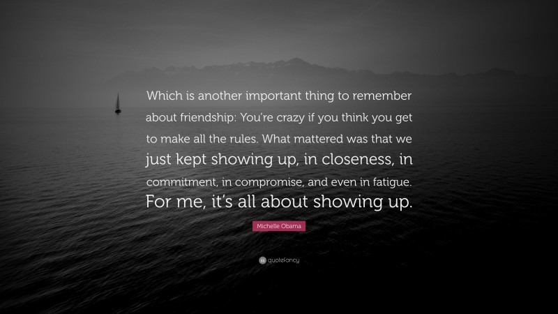 Michelle Obama Quote: “Which is another important thing to remember about friendship: You’re crazy if you think you get to make all the rules. What mattered was that we just kept showing up, in closeness, in commitment, in compromise, and even in fatigue. For me, it’s all about showing up.”