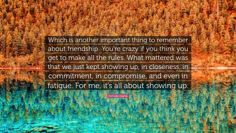 Michelle Obama Quote: “Which is another important thing to remember about friendship: You’re crazy if you think you get to make all the rules. What mattered was that we just kept showing up, in closeness, in commitment, in compromise, and even in fatigue. For me, it’s all about showing up.”