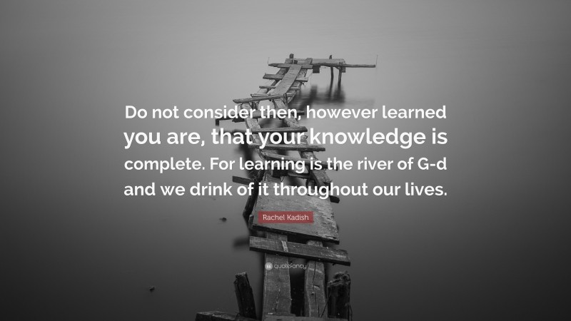 Rachel Kadish Quote: “Do not consider then, however learned you are, that your knowledge is complete. For learning is the river of G-d and we drink of it throughout our lives.”