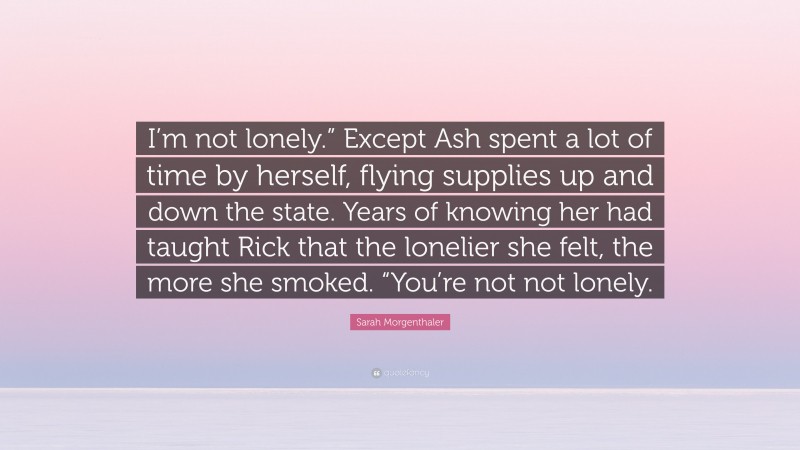 Sarah Morgenthaler Quote: “I’m not lonely.” Except Ash spent a lot of time by herself, flying supplies up and down the state. Years of knowing her had taught Rick that the lonelier she felt, the more she smoked. “You’re not not lonely.”