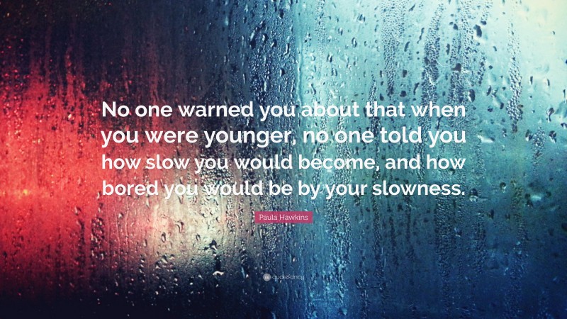 Paula Hawkins Quote: “No one warned you about that when you were younger, no one told you how slow you would become, and how bored you would be by your slowness.”