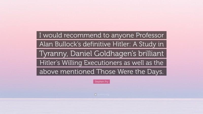 Stephen Fry Quote: “I would recommend to anyone Professor Alan Bullock’s definitive Hitler: A Study in Tyranny, Daniel Goldhagen’s brilliant Hitler’s Willing Executioners as well as the above mentioned Those Were the Days.”