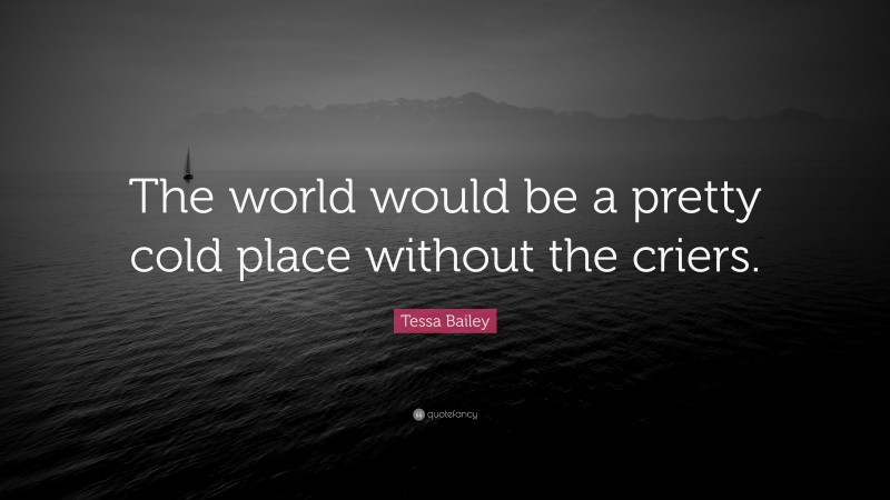 Tessa Bailey Quote: “The world would be a pretty cold place without the criers.”