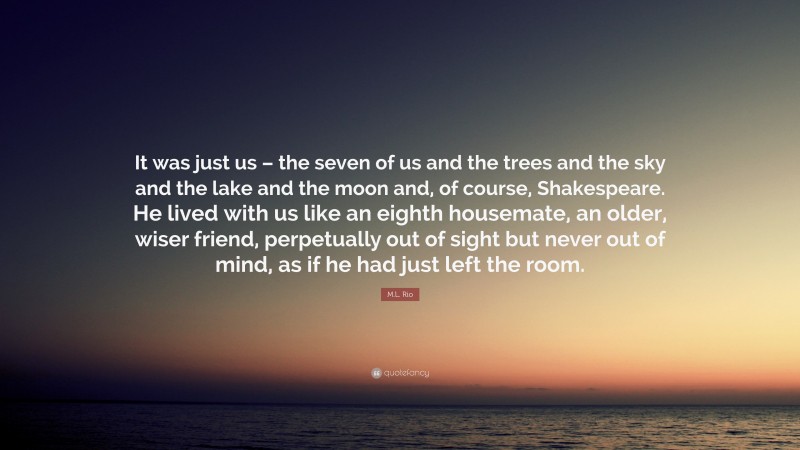 M.L. Rio Quote: “It was just us – the seven of us and the trees and the sky and the lake and the moon and, of course, Shakespeare. He lived with us like an eighth housemate, an older, wiser friend, perpetually out of sight but never out of mind, as if he had just left the room.”