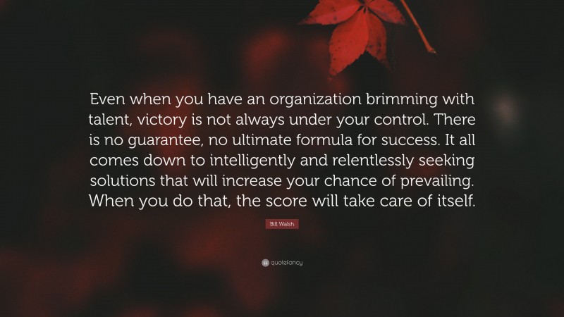 Bill Walsh Quote: “Even when you have an organization brimming with talent, victory is not always under your control. There is no guarantee, no ultimate formula for success. It all comes down to intelligently and relentlessly seeking solutions that will increase your chance of prevailing. When you do that, the score will take care of itself.”