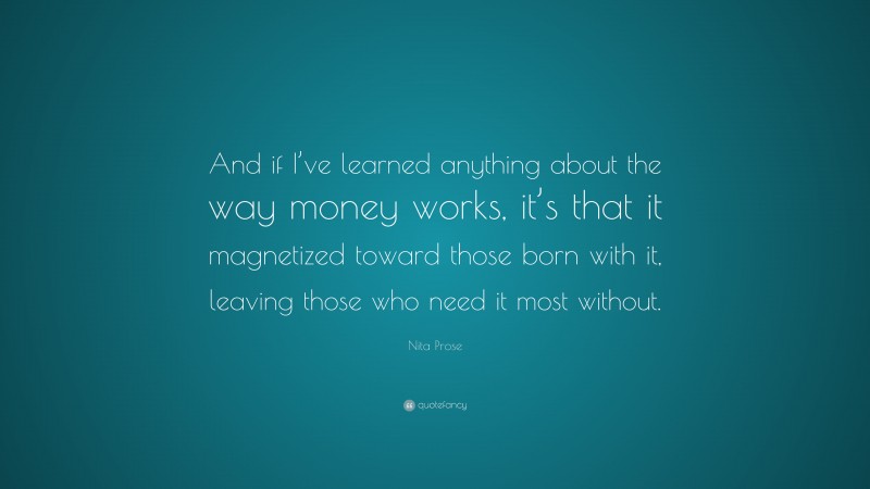 Nita Prose Quote: “And if I’ve learned anything about the way money works, it’s that it magnetized toward those born with it, leaving those who need it most without.”