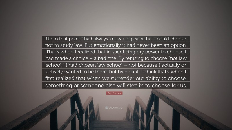 Greg McKeown Quote: “Up to that point I had always known logically that I could choose not to study law. But emotionally it had never been an option. That’s when I realized that in sacrificing my power to choose I had made a choice – a bad one. By refusing to choose “not law school,” I had chosen law school – not because I actually or actively wanted to be there, but by default. I think that’s when I first realized that when we surrender our ability to choose, something or someone else will step in to choose for us.”