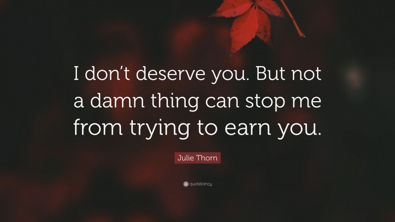 Julie Thorn Quote: “I don’t deserve you. But not a damn thing can stop me from trying to earn you.”