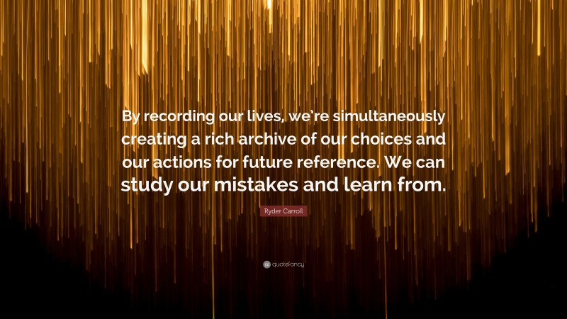 Ryder Carroll Quote: “By recording our lives, we’re simultaneously creating a rich archive of our choices and our actions for future reference. We can study our mistakes and learn from.”