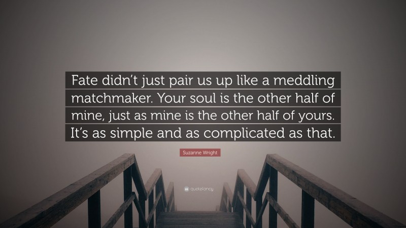 Suzanne Wright Quote: “Fate didn’t just pair us up like a meddling matchmaker. Your soul is the other half of mine, just as mine is the other half of yours. It’s as simple and as complicated as that.”