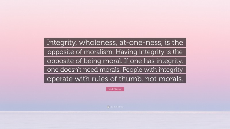 Brad Blanton Quote: “Integrity, wholeness, at-one-ness, is the opposite of moralism. Having integrity is the opposite of being moral. If one has integrity, one doesn’t need morals. People with integrity operate with rules of thumb, not morals.”