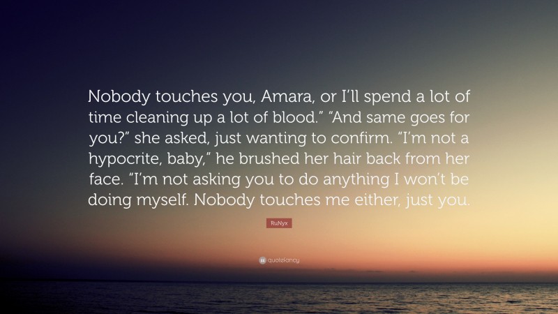 RuNyx Quote: “Nobody touches you, Amara, or I’ll spend a lot of time cleaning up a lot of blood.” “And same goes for you?” she asked, just wanting to confirm. “I’m not a hypocrite, baby,” he brushed her hair back from her face. “I’m not asking you to do anything I won’t be doing myself. Nobody touches me either, just you.”