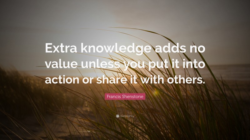 Francis Shenstone Quote: “Extra knowledge adds no value unless you put it into action or share it with others.”