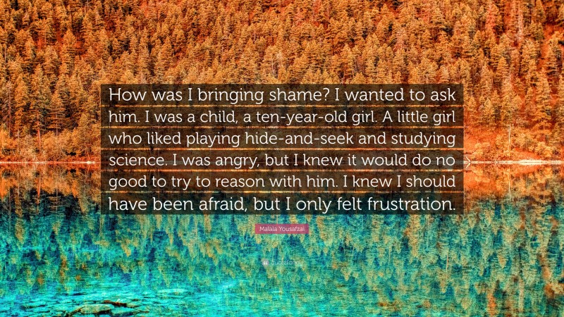 Malala Yousafzai Quote: “How was I bringing shame? I wanted to ask him. I was a child, a ten-year-old girl. A little girl who liked playing hide-and-seek and studying science. I was angry, but I knew it would do no good to try to reason with him. I knew I should have been afraid, but I only felt frustration.”