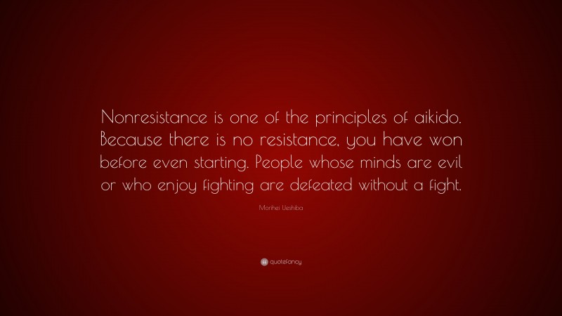 Morihei Ueshiba Quote: “Nonresistance is one of the principles of aikido. Because there is no resistance, you have won before even starting. People whose minds are evil or who enjoy fighting are defeated without a fight.”