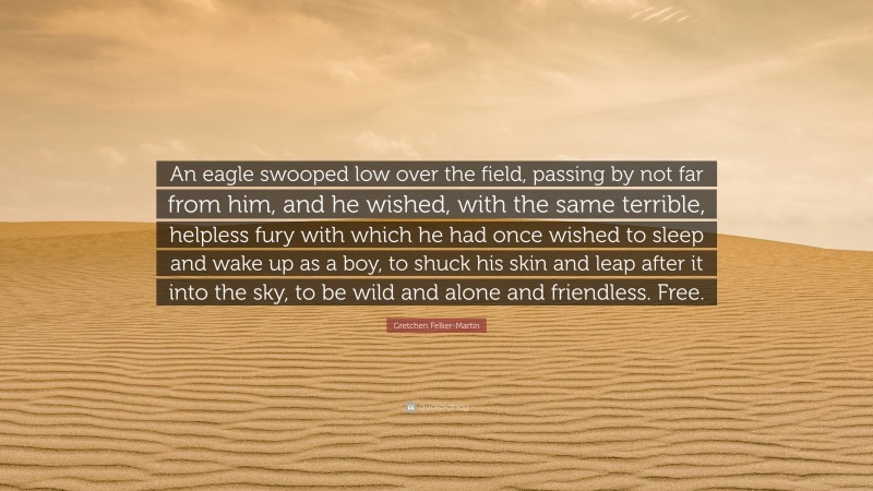 Gretchen Felker-Martin Quote: “An eagle swooped low over the field, passing by not far from him, and he wished, with the same terrible, helpless fury with which he had once wished to sleep and wake up as a boy, to shuck his skin and leap after it into the sky, to be wild and alone and friendless. Free.”