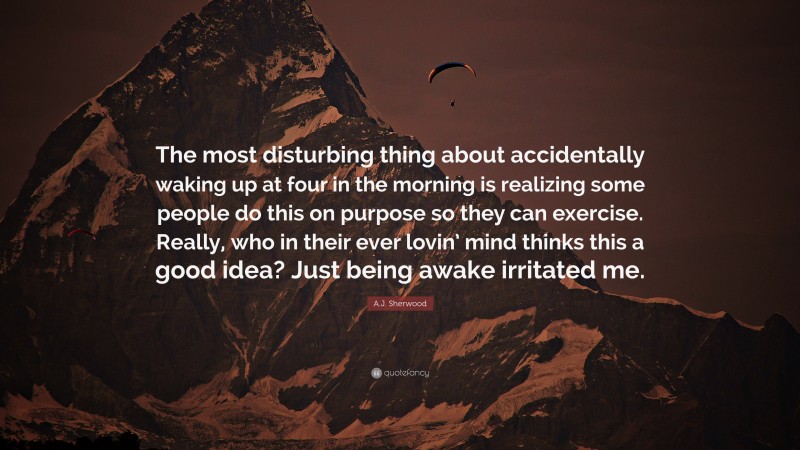 A.J. Sherwood Quote: “The most disturbing thing about accidentally waking up at four in the morning is realizing some people do this on purpose so they can exercise. Really, who in their ever lovin’ mind thinks this a good idea? Just being awake irritated me.”