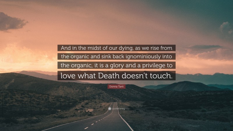 Donna Tartt Quote: “And in the midst of our dying, as we rise from the organic and sink back ignominiously into the organic, it is a glory and a privilege to love what Death doesn’t touch.”