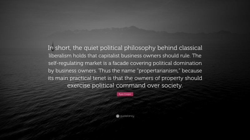 Ryan Cooper Quote: “In short, the quiet political philosophy behind classical liberalism holds that capitalist business owners should rule. The self-regulating market is a facade covering political domination by business owners. Thus the name “propertarianism,” because its main practical tenet is that the owners of property should exercise political command over society.”