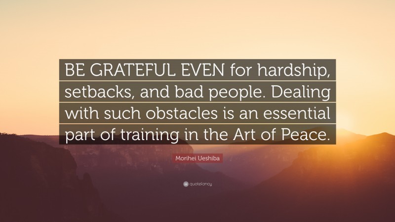 Morihei Ueshiba Quote: “BE GRATEFUL EVEN for hardship, setbacks, and bad people. Dealing with such obstacles is an essential part of training in the Art of Peace.”