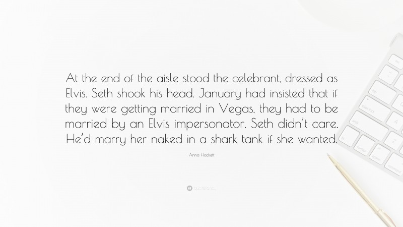 Anna Hackett Quote: “At the end of the aisle stood the celebrant, dressed as Elvis. Seth shook his head. January had insisted that if they were getting married in Vegas, they had to be married by an Elvis impersonator. Seth didn’t care. He’d marry her naked in a shark tank if she wanted.”