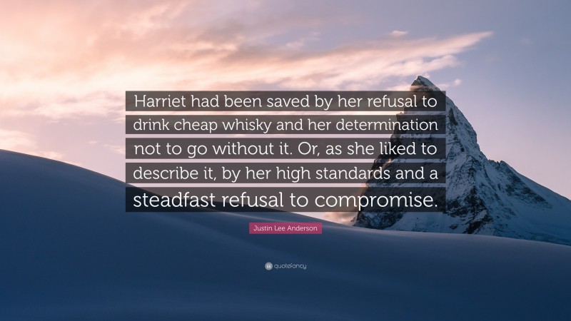 Justin Lee Anderson Quote: “Harriet had been saved by her refusal to drink cheap whisky and her determination not to go without it. Or, as she liked to describe it, by her high standards and a steadfast refusal to compromise.”