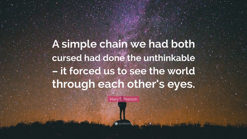 Mary E. Pearson Quote: “A simple chain we had both cursed had done the unthinkable – it forced us to see the world through each other’s eyes.”