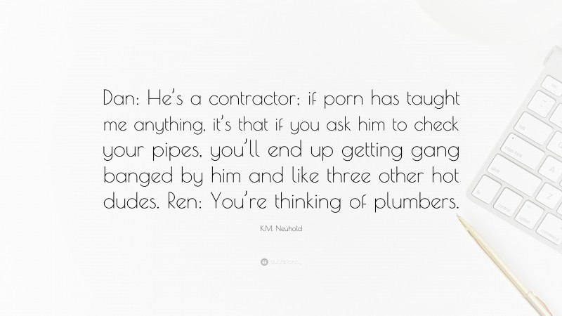 K.M. Neuhold Quote: “Dan: He’s a contractor; if porn has taught me anything, it’s that if you ask him to check your pipes, you’ll end up getting gang banged by him and like three other hot dudes. Ren: You’re thinking of plumbers.”