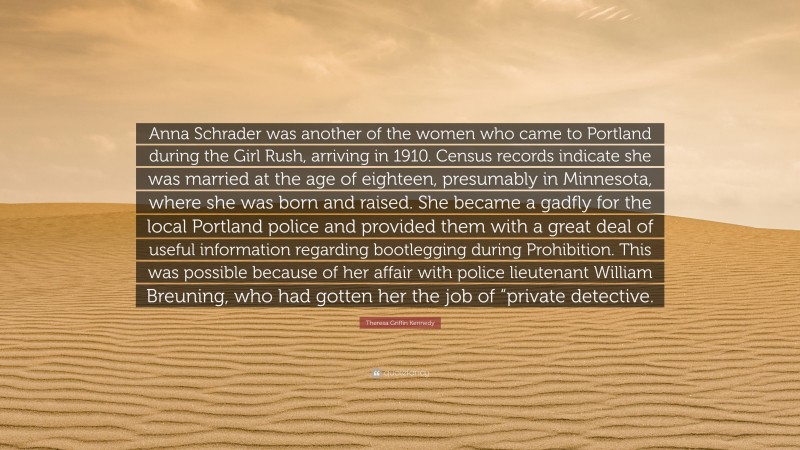 Theresa Griffin Kennedy Quote: “Anna Schrader was another of the women who came to Portland during the Girl Rush, arriving in 1910. Census records indicate she was married at the age of eighteen, presumably in Minnesota, where she was born and raised. She became a gadfly for the local Portland police and provided them with a great deal of useful information regarding bootlegging during Prohibition. This was possible because of her affair with police lieutenant William Breuning, who had gotten her the job of “private detective.”