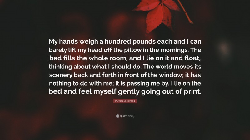 Patricia Lockwood Quote: “My hands weigh a hundred pounds each and I can barely lift my head off the pillow in the mornings. The bed fills the whole room, and I lie on it and float, thinking about what I should do. The world moves its scenery back and forth in front of the window; it has nothing to do with me; it is passing me by. I lie on the bed and feel myself gently going out of print.”
