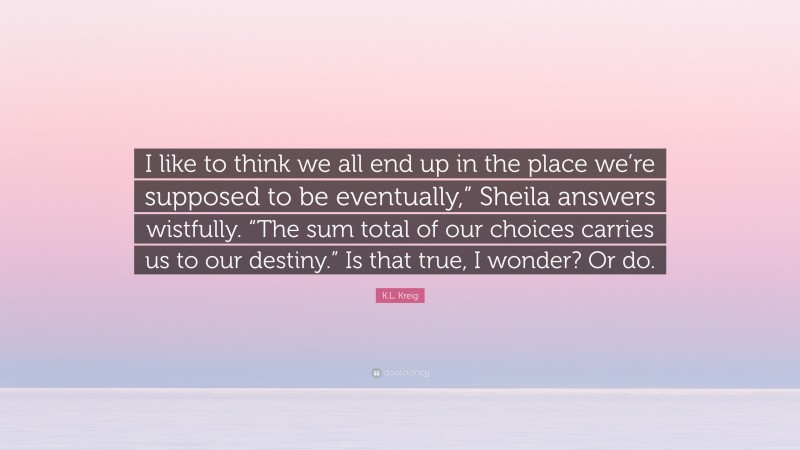 K.L. Kreig Quote: “I like to think we all end up in the place we’re supposed to be eventually,” Sheila answers wistfully. “The sum total of our choices carries us to our destiny.” Is that true, I wonder? Or do.”