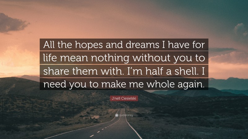 J'nell Ciesielski Quote: “All the hopes and dreams I have for life mean nothing without you to share them with. I’m half a shell. I need you to make me whole again.”