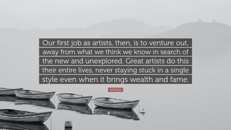 Jeff Goins Quote: “Our first job as artists, then, is to venture out, away from what we think we know in search of the new and unexplored. Great artists do this their entire lives, never staying stuck in a single style even when it brings wealth and fame.”