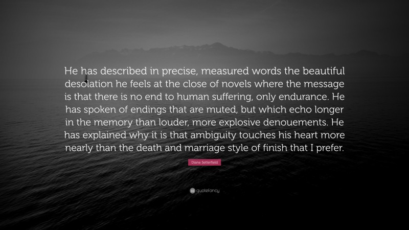 Diane Setterfield Quote: “He has described in precise, measured words the beautiful desolation he feels at the close of novels where the message is that there is no end to human suffering, only endurance. He has spoken of endings that are muted, but which echo longer in the memory than louder, more explosive denouements. He has explained why it is that ambiguity touches his heart more nearly than the death and marriage style of finish that I prefer.”